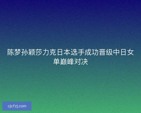 陈梦孙颖莎力克日本选手成功晋级中日女单巅峰对决