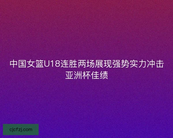 中国女篮U18连胜两场展现强势实力冲击亚洲杯佳绩