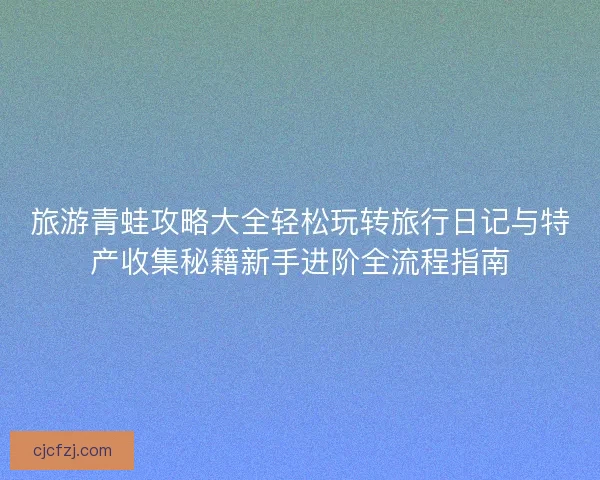 旅游青蛙攻略大全轻松玩转旅行日记与特产收集秘籍新手进阶全流程指南