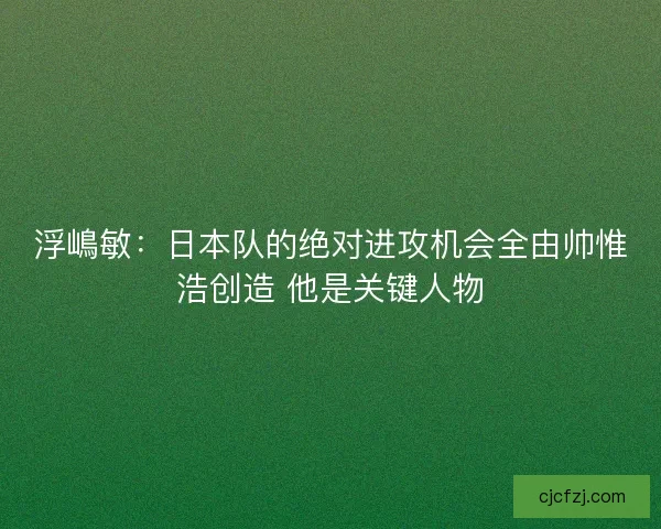 浮嶋敏：日本队的绝对进攻机会全由帅惟浩创造 他是关键人物